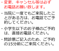 ・変更、キャンセル等は必ず
お電話お願い致します。

・当院に一度でもご来院したこ
とがある方は、お電話でご予
約してください。

・小学生以下のお子様のご予約は直接お電話ください。

・問診票ご記入のため、ご予約の15分前にご来院ください。